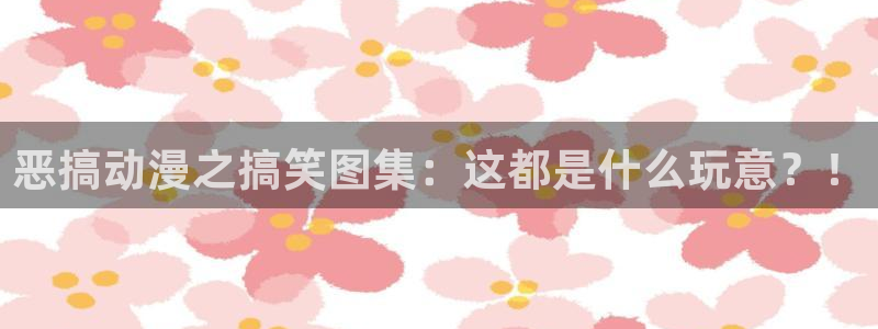 理想禁区樱花动漫：恶搞动漫之搞笑图集：这都是什么玩意？！